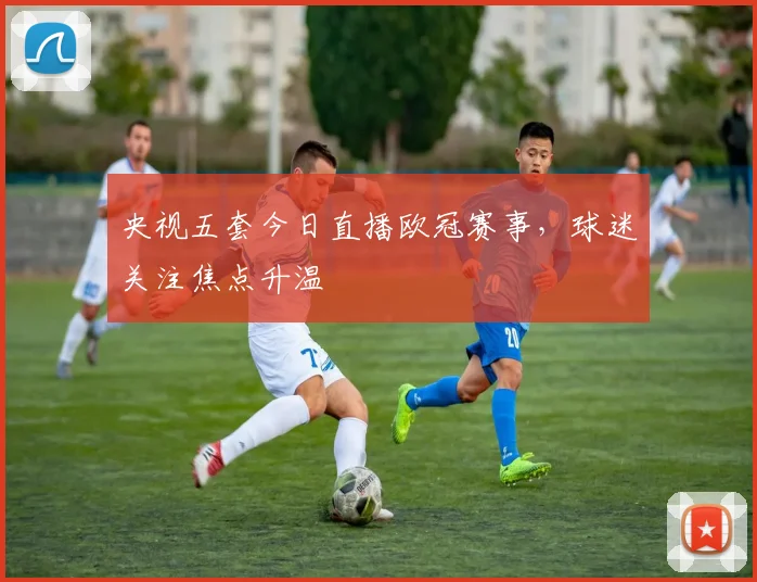 央视五套今日直播欧冠赛事,球迷关注焦点升温