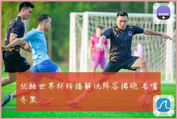 优酷世界杯转播解说阵容揭晓 名嘴齐聚