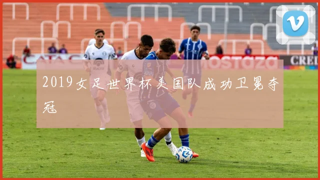 2019女足世界杯美国队成功卫冕夺冠
