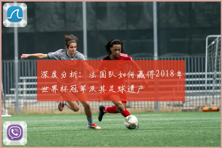 深度分析：法国队如何赢得2018年世界杯冠军及其足球遗产