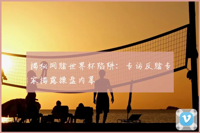 揭秘网赌世界杯陷阱:专访反赌专家揭露操盘内幕