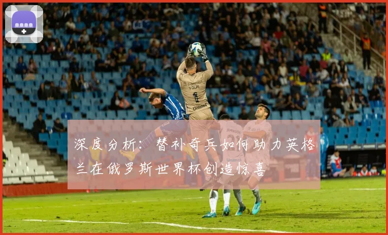 深度分析:替补奇兵如何助力英格兰在俄罗斯世界杯创造惊喜