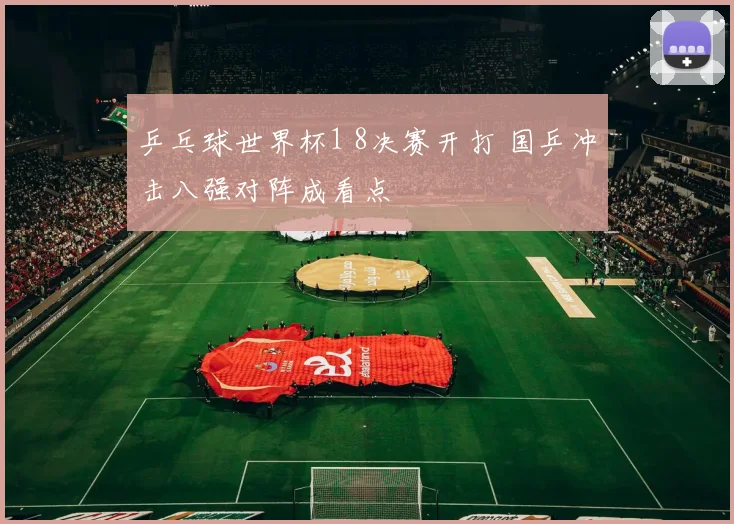 乒乓球世界杯1 8决赛开打 国乒冲击八强对阵成看点