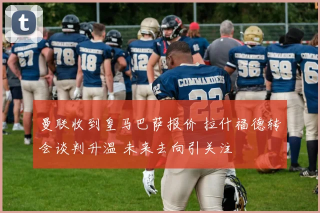曼联收到皇马巴萨报价 拉什福德转会谈判升温 未来去向引关注
