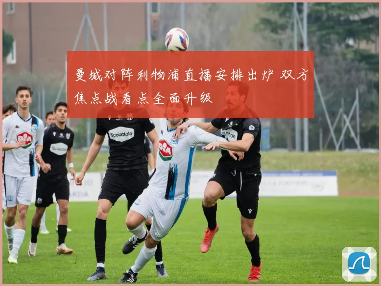 曼城对阵利物浦直播安排出炉 双方焦点战看点全面升级