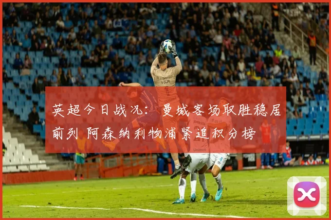 英超今日战况：曼城客场取胜稳居前列 阿森纳利物浦紧追积分榜