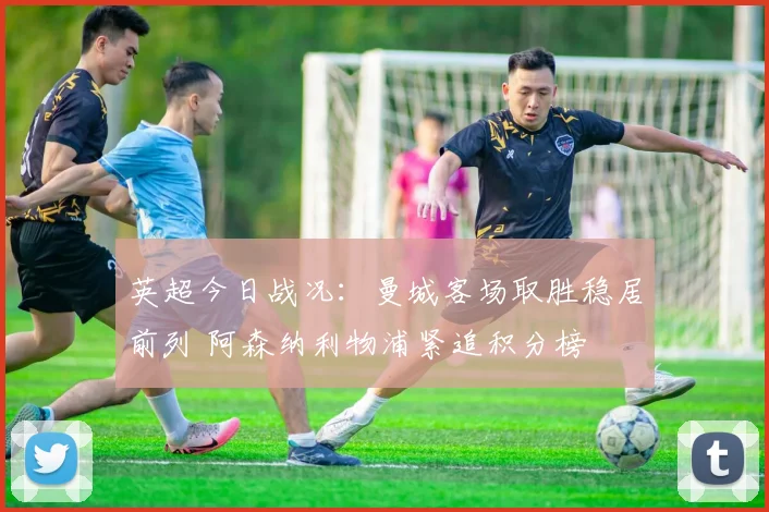 英超今日战况：曼城客场取胜稳居前列 阿森纳利物浦紧追积分榜