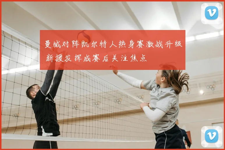 曼城对阵凯尔特人热身赛激战升级 新援发挥成赛后关注焦点