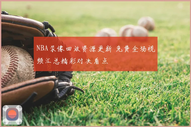 NBA录像回放资源更新 免费全场视频汇总精彩对决看点