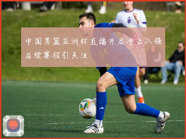 中国男篮亚洲杯直播开启冲击八强后续赛程引关注