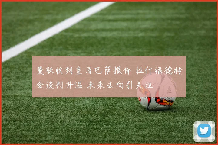 曼联收到皇马巴萨报价 拉什福德转会谈判升温 未来去向引关注