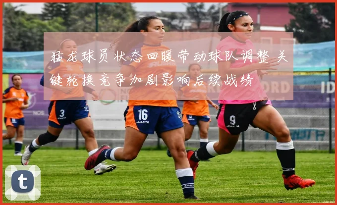 猛龙球员状态回暖带动球队调整 关键轮换竞争加剧影响后续战绩
