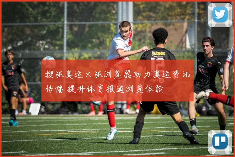 搜狐奥运火狐浏览器助力奥运资讯传播 提升体育报道浏览体验