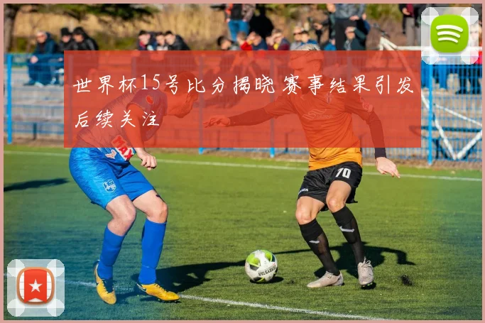 世界杯15号比分揭晓 赛事结果引发后续关注